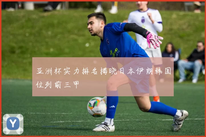 亚洲杯实力排名揭晓日本伊朗韩国位列前三甲