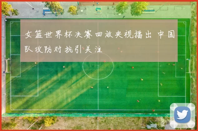 女篮世界杯决赛回放央视播出 中国队攻防对抗引关注