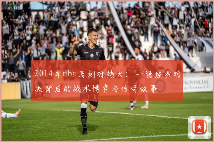 2014年nba马刺对热火：一场经典对决背后的战术博弈与传奇故事