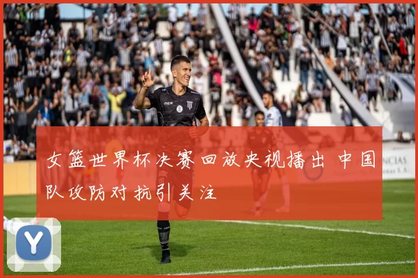 女篮世界杯决赛回放央视播出 中国队攻防对抗引关注