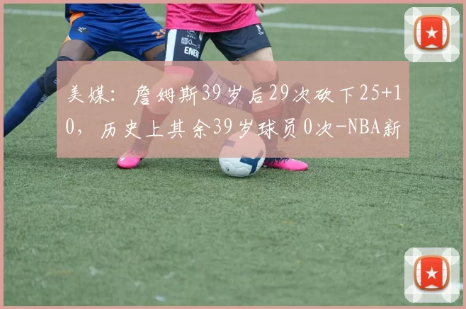 美媒：詹姆斯39岁后29次砍下25+10，历史上其余39岁球员0次-NBA新闻