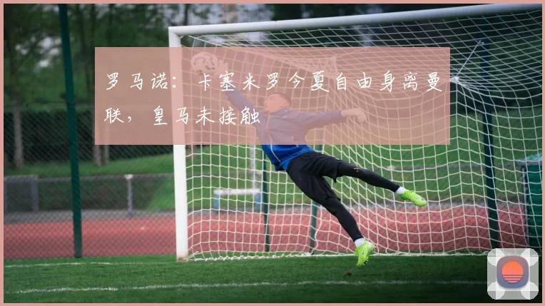 罗马诺：卡塞米罗今夏自由身离曼联，皇马未接触