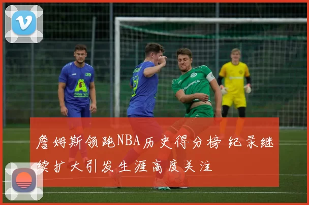 詹姆斯领跑NBA历史得分榜 纪录继续扩大引发生涯高度关注