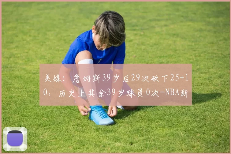 美媒:詹姆斯39岁后29次砍下25+10,历史上其余39岁球员0次-NBA新闻