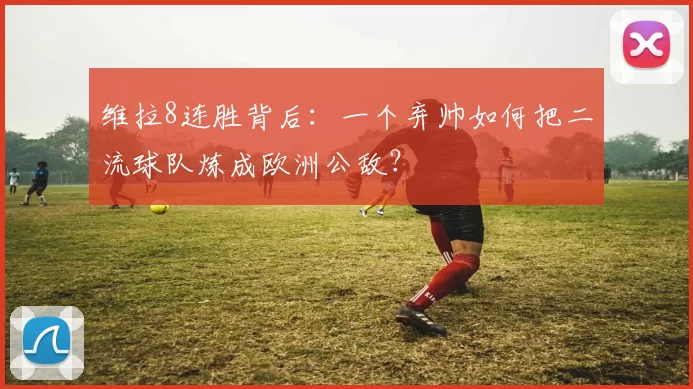 维拉8连胜背后:一个弃帅如何把二流球队炼成欧洲公敌?