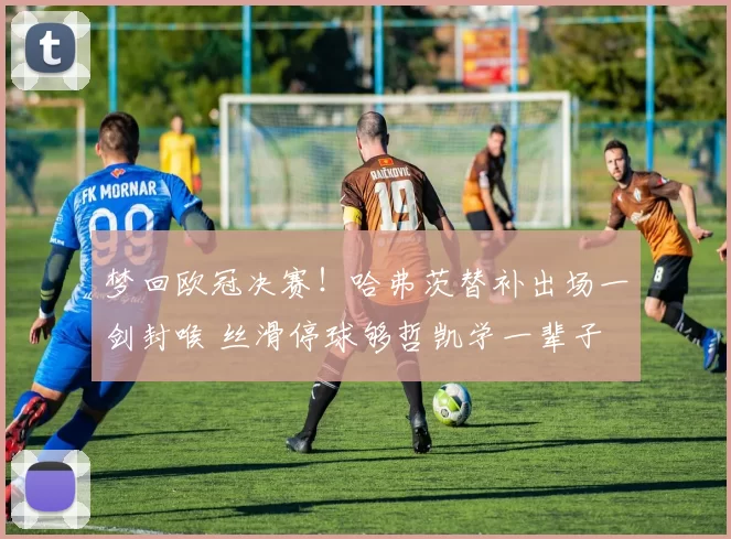 梦回欧冠决赛!哈弗茨替补出场一剑封喉 丝滑停球够哲凯学一辈子