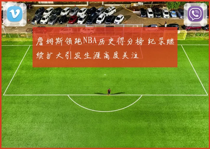 詹姆斯领跑NBA历史得分榜 纪录继续扩大引发生涯高度关注