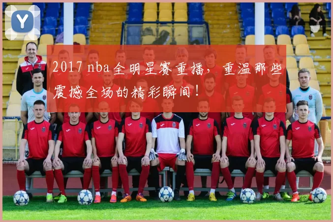 2017 nba全明星赛重播，重温那些震撼全场的精彩瞬间！