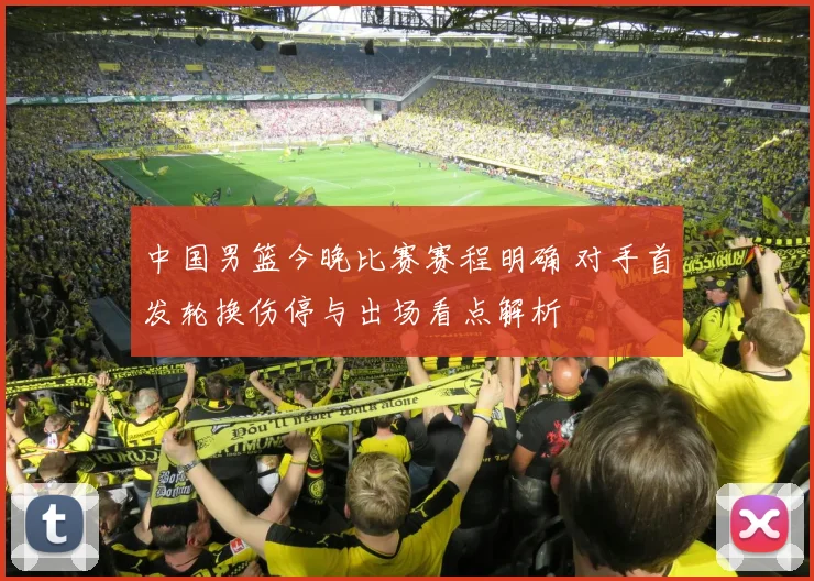 中国男篮今晚比赛赛程明确 对手首发轮换伤停与出场看点解析