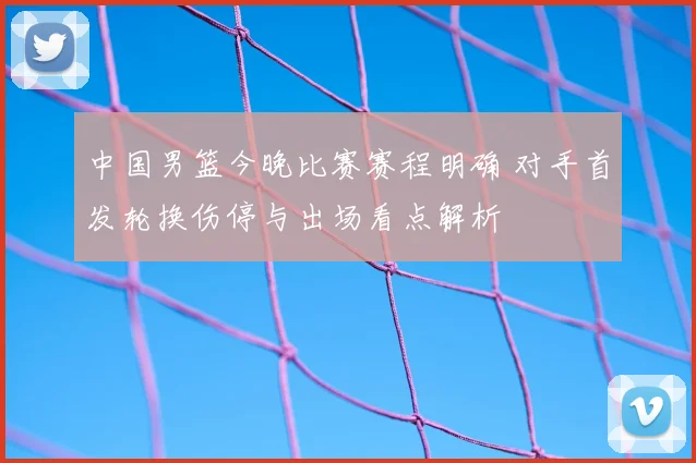 中国男篮今晚比赛赛程明确 对手首发轮换伤停与出场看点解析