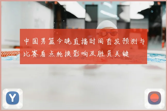 中国男篮今晚直播时间首发预测与比赛看点轮换影响及胜负关键