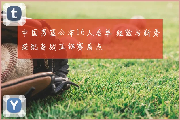 中国男篮公布16人名单 经验与新秀搭配备战亚锦赛看点