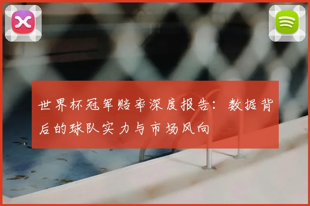 世界杯冠军赔率深度报告：数据背后的球队实力与市场风向