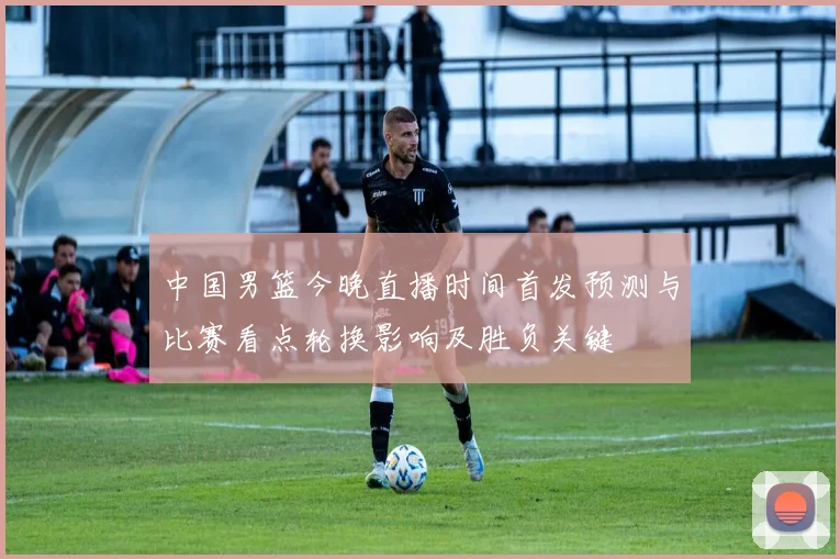 中国男篮今晚直播时间首发预测与比赛看点轮换影响及胜负关键