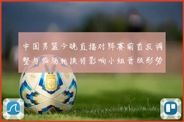 中国男篮今晚直播对阵赛前首发调整与临场轮换将影响小组晋级形势