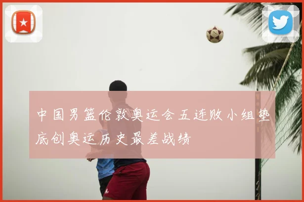 中国男篮伦敦奥运会五连败小组垫底创奥运历史最差战绩