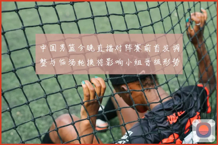 中国男篮今晚直播对阵赛前首发调整与临场轮换将影响小组晋级形势