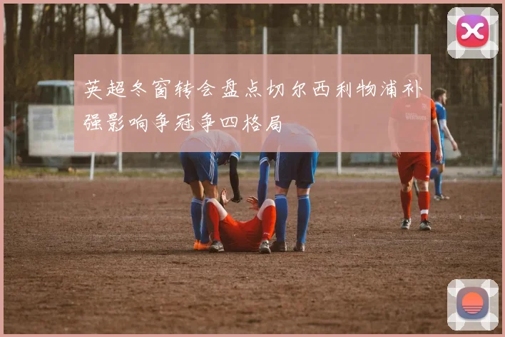 英超冬窗转会盘点切尔西利物浦补强影响争冠争四格局