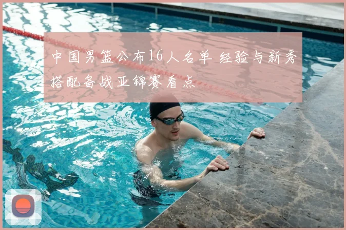 中国男篮公布16人名单 经验与新秀搭配备战亚锦赛看点