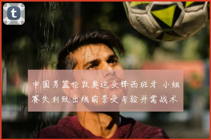 中国男篮伦敦奥运交锋西班牙 小组赛失利致出线前景受考验并需战术调整